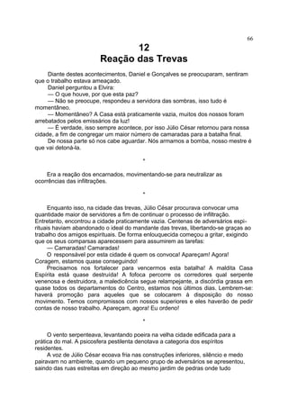 12
Reação das Trevas
Diante destes acontecimentos, Daniel e Gonçalves se preocuparam, sentiram
que o trabalho estava ameaçado.
Daniel perguntou a Elvira:
— O que houve, por que esta paz?
— Não se preocupe, respondeu a servidora das sombras, isso tudo é
momentâneo.
— Momentâneo? A Casa está praticamente vazia, muitos dos nossos foram
arrebatados pelos emissários da luz!
— É verdade, isso sempre acontece, por isso Júlio César retornou para nossa
cidade, a fim de congregar um maior número de camaradas para a batalha final.
De nossa parte só nos cabe aguardar. Nós armamos a bomba, nosso mestre é
que vai detoná-la.
*
Era a reação dos encarnados, movimentando-se para neutralizar as
ocorrências das infiltrações.
*
Enquanto isso, na cidade das trevas, Júlio César procurava convocar uma
quantidade maior de servidores a fim de continuar o processo de infiltração.
Entretanto, encontrou a cidade praticamente vazia. Centenas de adversários espi-
rituais haviam abandonado o ideal do mandante das trevas, libertando-se graças ao
trabalho dos amigos espirituais. De forma enlouquecida começou a gritar, exigindo
que os seus comparsas aparecessem para assumirem as tarefas:
— Camaradas! Camaradas!
O responsável por esta cidade é quem os convoca! Apareçam! Agora!
Coragem, estamos quase conseguindo!
Precisamos nos fortalecer para vencermos esta batalha! A maldita Casa
Espírita está quase destruída! A fofoca percorre os corredores qual serpente
venenosa e destruidora, a maledicência segue relampejante, a discórdia grassa em
quase todos os departamentos do Centro, estamos nos últimos dias. Lembrem-se:
haverá promoção para aqueles que se colocarem à disposição do nosso
movimento. Temos compromissos com nossos superiores e eles haverão de pedir
contas de nosso trabalho. Apareçam, agora! Eu ordeno!
*
O vento serpenteava, levantando poeira na velha cidade edificada para a
prática do mal. A psicosfera pestilenta denotava a categoria dos espíritos
residentes.
A voz de Júlio César ecoava fria nas construções inferiores, silêncio e medo
pairavam no ambiente, quando um pequeno grupo de adversários se apresentou,
saindo das ruas estreitas em direção ao mesmo jardim de pedras onde tudo
66
 