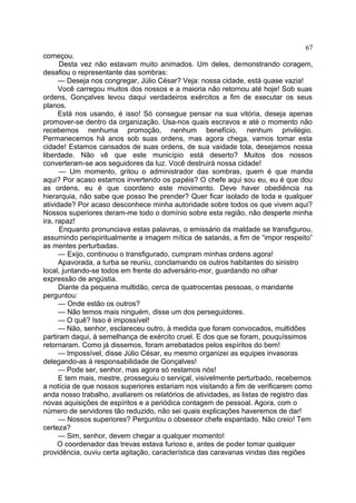 começou.
Desta vez não estavam muito animados. Um deles, demonstrando coragem,
desafiou o representante das sombras:
— Deseja nos congregar, Júlio César? Veja: nossa cidade, está quase vazia!
Você carregou muitos dos nossos e a maioria não retornou até hoje! Sob suas
ordens, Gonçalves levou daqui verdadeiros exércitos a fim de executar os seus
planos.
Está nos usando, é isso! Só consegue pensar na sua vitória, deseja apenas
promover-se dentro da organização. Usa-nos quais escravos e até o momento não
recebemos nenhuma promoção, nenhum benefício, nenhum privilégio.
Permanecemos há anos sob suas ordens, mas agora chega, vamos tomar esta
cidade! Estamos cansados de suas ordens, de sua vaidade tola, desejamos nossa
liberdade. Não vê que este município está deserto? Muitos dos nossos
converteram-se aos seguidores da luz. Você destruirá nossa cidade!
— Um momento, gritou o administrador das sombras, quem é que manda
aqui? Por acaso estamos invertendo os papéis? O chefe aqui sou eu, eu é que dou
as ordens, eu é que coordeno este movimento. Deve haver obediência na
hierarquia, não sabe que posso lhe prender? Quer ficar isolado de toda e qualquer
atividade? Por acaso desconhece minha autoridade sobre todos os que vivem aqui?
Nossos superiores deram-me todo o domínio sobre esta região, não desperte minha
ira, rapaz!
Enquanto pronunciava estas palavras, o emissário da maldade se transfigurou,
assumindo perispiritualmente a imagem mítica de satanás, a fim de “impor respeito”
as mentes perturbadas.
— Exijo, continuou o transfigurado, cumpram minhas ordens agora!
Apavorada, a turba se reuniu, conclamando os outros habitantes do sinistro
local, juntando-se todos em frente do adversário-mor, guardando no olhar
expressão de angústia.
Diante da pequena multidão, cerca de quatrocentas pessoas, o mandante
perguntou:
— Onde estão os outros?
— Não temos mais ninguém, disse um dos perseguidores.
— O quê? Isso é impossível!
— Não, senhor, esclareceu outro, à medida que foram convocados, multidões
partiram daqui, à semelhança de exército cruel. E dos que se foram, pouquíssimos
retornaram. Como já dissemos, foram arrebatados pelos espíritos do bem!
— Impossível, disse Júlio César, eu mesmo organizei as equipes invasoras
delegando-as à responsabilidade de Gonçalves!
— Pode ser, senhor, mas agora só restamos nós!
E tem mais, mestre, prosseguiu o serviçal, visivelmente perturbado, recebemos
a notícia de que nossos superiores estariam nos visitando a fim de verificarem como
anda nosso trabalho, avaliarem os relatórios de atividades, as listas de registro das
novas aquisições de espíritos e a periódica contagem de pessoal. Agora, com o
número de servidores tão reduzido, não sei quais explicações haveremos de dar!
— Nossos superiores? Perguntou o obsessor chefe espantado. Não creio! Tem
certeza?
— Sim, senhor, devem chegar a qualquer momento!
O coordenador das trevas estava furioso e, antes de poder tomar qualquer
providência, ouviu certa agitação, característica das caravanas vindas das regiões
67
 