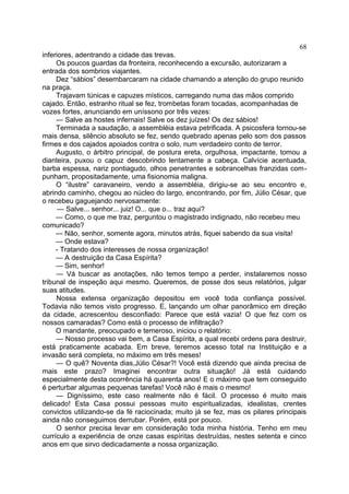 inferiores, adentrando a cidade das trevas.
Os poucos guardas da fronteira, reconhecendo a excursão, autorizaram a
entrada dos sombrios viajantes.
Dez “sábios” desembarcaram na cidade chamando a atenção do grupo reunido
na praça.
Trajavam túnicas e capuzes místicos, carregando numa das mãos comprido
cajado. Então, estranho ritual se fez, trombetas foram tocadas, acompanhadas de
vozes fortes, anunciando em uníssono por três vezes:
— Salve as hostes infernais! Salve os dez juízes! Os dez sábios!
Terminada a saudação, a assembléia estava petrificada. A psicosfera tornou-se
mais densa, silêncio absoluto se fez, sendo quebrado apenas pelo som dos passos
firmes e dos cajados apoiados contra o solo, num verdadeiro conto de terror.
Augusto, o árbitro principal, de postura ereta, orgulhosa, impactante, tomou a
dianteira, puxou o capuz descobrindo lentamente a cabeça. Calvície acentuada,
barba espessa, nariz pontiagudo, olhos penetrantes e sobrancelhas franzidas com-
punham, propositadamente, uma fisionomia maligna.
O “ilustre” caravaneiro, vendo a assembléia, dirigiu-se ao seu encontro e,
abrindo caminho, chegou ao núcleo do largo, encontrando, por fim, Júlio César, que
o recebeu gaguejando nervosamente:
— Salve... senhor... juiz! O... que o... traz aqui?
— Como, o que me traz, perguntou o magistrado indignado, não recebeu meu
comunicado?
— Não, senhor, somente agora, minutos atrás, fiquei sabendo da sua visita!
— Onde estava?
- Tratando dos interesses de nossa organização!
— A destruição da Casa Espírita?
— Sim, senhor!
— Vá buscar as anotações, não temos tempo a perder, instalaremos nosso
tribunal de inspeção aqui mesmo. Queremos, de posse dos seus relatórios, julgar
suas atitudes.
Nossa extensa organização depositou em você toda confiança possível.
Todavia não temos visto progresso. E, lançando um olhar panorâmico em direção
da cidade, acrescentou desconfiado: Parece que está vazia! O que fez com os
nossos camaradas? Como está o processo de infiltração?
O mandante, preocupado e temeroso, iniciou o relatório:
— Nosso processo vai bem, a Casa Espírita, a qual recebi ordens para destruir,
está praticamente acabada. Em breve, teremos acesso total na Instituição e a
invasão será completa, no máximo em três meses!
— O quê? Noventa dias,Júlio César?! Você está dizendo que ainda precisa de
mais este prazo? Imaginei encontrar outra situação! Já está cuidando
especialmente desta ocorrência há quarenta anos! E o máximo que tem conseguido
é perturbar algumas pequenas tarefas! Você não é mais o mesmo!
— Digníssimo, este caso realmente não é fácil. O processo é muito mais
delicado! Esta Casa possui pessoas muito espiritualizadas, idealistas, crentes
convictos utilizando-se da fé raciocinada; muito já se fez, mas os pilares principais
ainda não conseguimos derrubar. Porém, está por pouco.
O senhor precisa levar em consideração toda minha história. Tenho em meu
currículo a experiência de onze casas espíritas destruídas, nestes setenta e cinco
anos em que sirvo dedicadamente a nossa organização.
68
 
