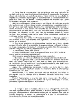 — Nada disso é compreensível, não trabalhámos para uma instituição de
caridade onde se compreende a incompetência alheia. O prazo que lhe demos, para
atacar esta instituição em particular, já acabou há no mínimo oito anos. Sabe da
importância, para nossa organização, de acabarmos com as tarefas benemerentes
produzidas pela Casa de “Kardec”. Estamos pensando em substituir você, quem
sabe alguém com idéias mais arrojadas!
Nossos superiores estão enfurecidos com sua falta de competência e, quando
eles souberem que o número de camaradas serviçais baixou assustadoramente, é
bem provável seja você deposto do cargo. Sua incompetência está declarada, é
melhor renunciar do que passar pela vergonha de ser demitido; e há grande
probabilidade de que seja preso, basta uma assinatura minha. Sua desgraça está
decretada, sua falência é um fato, nem para as obsessões simples você está
servindo; seus recursos estão falhos, suas idéias inadequadas, renda-se às
evidências, aceite a realidade.
— Meritíssimo, disse o lobo transformado em cordeiro, eu lhe peço, tudo isso é
uma questão de dias, todo trabalho está organizado. Eu enviei os relatórios, o
senhor não os recebeu?
— Sim, recebi, analisei-os cuidadosamente e constatei que o tempo utilizado
por você foi muito, além de uma multidão de servos preciosos; verificando o número
de obsessores que possuíamos desde o início de sua gestão até a última contagem,
notamos uma perda espantosa para os espíritos da luz.
Já está decidido, vamos lhe substituir!
— Senhor, clamou Júlio César, ajoelhando-se diante do inquiridor, antes de
assinar a sentença, dê-me mais trinta dias?
O juiz perverso, gargalhando assustadoramente, respondeu:
— Quem diria que o famoso Júlio César um dia se prostraria diante de mim!
Sabe que não gosto de você! Que sua incompetência me perturba, mas diante
desta cena patética lhe concedo trinta dias, nenhuma hora a mais, está ouvindo? E
se, neste prazo, a Casa dedicada ao Cristo não estiver destruída, você será preso e
rebaixado à condição de obsessor simples!
Alguns dos quatrocentos camaradas reunidos em torno do réu riram
nervosamente da cena, mas foram calados imediatamente diante do olhar de fogo
transmitido por Júlio César.
Levantando-se, o juiz trevoso fechou os livros de anotações, conclamou os
outros nove, tomou da caravana e partiu apressado, alegando precisar fazer outras
inspeções.
Partindo ligeiramente, a excursão das trevas cruzou com Gonçalves, o
secretário das sombras, penetrando solitário as regiões fronteiriças da cidade,
procurando urgentemente a pessoa do mandante.
*
O inimigo do bem permanecia estático com os olhos perdidos no infinito,
enquanto a poeira levantada pelos ministros da maldade alterava ligeiramente a
paisagem da região inferior. Refletia nas humilhações, no desprezo, nos anos de
trabalho ininterrupto a serviço da perversidade e a falta do reconhecimento,
temendo, por fim, fosse a sua reputação abalada.
*
69
 