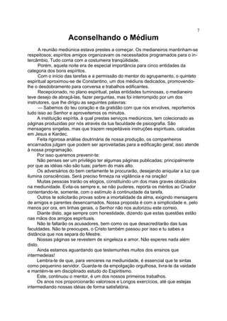 Aconselhando o Médium
A reunião mediúnica estava prestes a começar. Os medianeiros mantinham-se
respeitosos; espíritos amigos organizavam os necessitados programados para o in-
tercâmbio. Tudo corria com a costumeira tranqüilidade.
Porém, aquela noite era de especial importância para cinco entidades da
categoria dos bons espíritos.
Com o início das tarefas e a permissão do mentor do agrupamento, o quinteto
espiritual aproximou-se de Constantino, um dos médiuns dedicados, promovendo-
lhe o desdobramento para conversa e trabalhos edificantes.
Recepcionado, no plano espiritual, pelas entidades tuminosas, o medianeiro
teve desejo de abraçá-las, fazer perguntas, mas foi interrompido por um dos
instrutores, que lhe dirigiu as seguintes palavras:
— Sabemos do teu coração e da gratidão com que nos envolves, reportemos
tudo isso ao Senhor e aproveitemos os minutos.
A instituição espírita, à qual prestas serviços mediúnicos, tem colecionado as
páginas produzidas por nós através da tua faculdade de psicografia. São
mensagens singelas, mas que trazem respeitáveis instruções espirituais, calcadas
em Jesus e Kardec.
Feita rigorosa análise doutrinária de nossa produção, os companheiros
encarnados julgam que podem ser aproveitadas para a edificação geral; isso atende
à nossa programação.
Por isso queremos prevenir-te:
Não penses ser um privilégio ter algumas páginas publicadas; principalmente
por que as idéias não são tuas; partem do mais alto.
Os adversários do bem certamente te procurarão, desejando aniquilar a luz que
ilumina consciências. Será preciso firmeza na vigilância e na oração!
Muitas pessoas trarão os elogios, constituindo um dos mais graves obstáculos
na mediunidade. Evita-os sempre e, se não puderes, reporta os méritos ao Criador
contentando-te, somente, com o estímulo à continuidade da tarefa.
Outros te solicitarão provas sobre a imortalidade da alma, exigindo mensagens
de amigos e parentes desencarnados. Nossa proposta é com a simplicidade e, pelo
menos por ora, em linhas gerais, o Senhor não nos autorizou este correio.
Diante disto, age sempre com honestidade, dizendo que estas questões estão
nas mãos dos amigos espirituais.
Não te faltarão os acusadores, bem como os que desacreditarão das tuas
faculdades. Não te preocupes, o Cristo também passou por isso e tu sabes a
distância que nos separa do Mestre.
Nossas páginas se revestem de singeleza e amor. Não esperes nada além
disto.
Ainda estamos aguardando que testemunhes muitos dos ensinos que
intermedeias!
Lembra-te de que, para venceres na mediunidade, é essencial que te sintas
como pequenino servidor. Guarda-te da empolgação orgulhosa, livra-te da vaidade
e mantém-te em disciplinado estudo do Espiritismo.
Este, continuou o mentor, é um dos nossos primeiros trabalhos.
Os anos nos proporcionarão valorosos e Longos exercícios, até que estejas
intermediando nossas idéias de forma satisfatória.
7
 