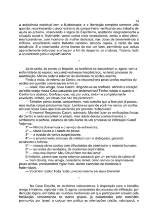 à assistência espiritual com a fluidoterapia; e a libertação completa somente viria
quando, reconhecendo o amor extremo da companheira, verificando seu trabalho de
ajuda ao próximo, observando a lógica do Espiritismo, aceitando resignadamente a
situação social e, finalmente, vendo outros mais necessitados, sentiu a alma vibrar,
matriculando-se, com incentivo da mulher dedicada, nas obras de benemerência à
infância, encontrando neste trabalho caridoso, tempos depois, a razão da sua
existência. E a misericórdia divina tirando do mal um bem, permitindo que coisas
aparentemente dolorosas aconteçam a fim de despertar as criaturas. Todavia, tudo
é aprendizado para o espírito imortal.
*
Já de saída, às portas do hospital, os tarefeiros se despediram e, agora, com a
enfermidade do esposo, enquanto estivesse hospitalizado, no lento processo de
reabilitação, Márcia poderia retornar às atividades do núcleo espírita.
Finda a visita, de retorno ao Centro, os responsáveis pelas tarefas espíritas do
núcleo em questão conversavam entre si:
— Israel, meu amigo, disse Castro, dirigindo-se ao confrade, abrindo o coração,
acredito esteja nossa Casa passando por testemunhos! Tenho notado o quanto o
Centro fora abalado. Confesso que, vez por outra, sinto-me completamente
envolvido, irritado, por idéias que não me pertencem.
— Também penso assim, companheiro, mas acredito que a fase pior já passou,
mas muitas coisas precisamos fazer. Lembra-se quando você me narrou um sonho,
em que nossa Casa aparecia envolvida por grandes rachaduras?
— É mesmo! Respondeu Castro, admirado. Mandei fazer as verificações físicas
do Centro e nada encontrei de errado, mas diante destes acontecimentos o
simbolismo é perfeito, estamos de fato diante de um processo de infiltração! Claro!
Vejamos:
1º — Márcia Boaventura e o serviço de entrevistas;
2º — Maria Souza e a tarefa do passe;
3º — a evasão de vários cooperadores;
4º — o envolvimento amoroso da médium com o dialogador, gerando
escândalo e fofocas;
5º — nossas obras sociais com dificuldades de administrar o material humano;
6º — as ondas de novidades, de modismos doutrinários;
7º — meu mau humor! Meu Deus! Nem me dei conta!
Entretanto, parece que agora estamos passando por um período de calmaria!
— Sem dúvida, meu amigo, considerou Israel, como somos os responsáveis
pelas tarefas, precisaremos vigiar mais, dando exemplos de tolerância e
fraternidade.
— Você tem razão! Toda razão, preciso mesmo ser mais tolerante!
*
Na Casa Espírita, os tarefeiros colocaram-se à disposição para o trabalho
amigo e fraterno, vigiando mais. E agora, conscientes do processo de infiltração, por
dedução lógica, em todas as reuniões mediúnicas em que participavam oravam pela
Instituição, conclamando os outros grupos, já esclarecidos pelo seminário
promovido por Israel, a colocar em prática as orientações cristãs, valorizando o
74
 