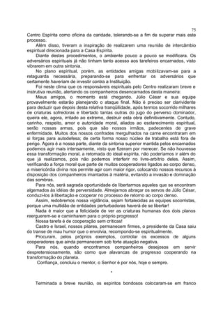 Centro Espírita como oficina da caridade, tolerando-se a fim de superar mais este
processo.
Além disso, tiveram a inspiração de realizarem uma reunião de intercâmbio
espiritual direcionada para a Casa Espírita.
Diante destes procedimentos, o ambiente pouco a pouco se modificara. Os
adversários espirituais já não tinham tanto acesso aos tarefeiros encarnados, visto
vibrarem em outra sintonia.
No plano espiritual, porém, as entidades amigas mobilizavam-se para a
retaguarda necessária, preparando-se para enfrentar os adversários que
certamente haveriam de investir contra a Instituição.
Foi neste clima que os responsáveis espirituais pelo Centro realizaram breve e
instrutiva reunião, alertando os companheiros desencarnados desta maneira:
Meus amigos, o momento está chegando. Júlio César e sua equipe
provavelmente estarão planejando o ataque final. Não é preciso ser clarividente
para deduzir que depois desta relativa tranqüilidade, após termos socorrido milhares
de criaturas sofredoras e libertado tantas outras do jugo do perverso dominador,
queira ele, agora, irritado ao extremo, destruir esta obra definitivamente. Contudo,
carinho, respeito, amor e autoridade moral, aliados ao esclarecimento espiritual,
serão nossas armas, pois que são nossos irmãos, padecentes de grave
enfermidade. Muitos dos nossos confrades mergulhados na carne encontraram em
si forças para autodefesa; de certa forma nosso núcleo de trabalho está fora de
perigo. Agora é a nossa parte, diante da sintonia superior mantida pelos encarnados
podemos agir mais intensamente, visto que fizeram por merecer. Se não houvesse
essa transformação moral, a retomada do ideal espírita, não poderíamos ir além do
que já realizamos, pois não podemos interferir no livre-arbítrio deles. Assim,
verificando a força moral que parte de muitos cooperadores ligados ao corpo denso,
a misericórdia divina nos permite agir com maior rigor, colocando nossos recursos à
disposição dos companheiros imantados à matéria, evitando a invasão e dominação
das sombras.
Para nós, será sagrada oportunidade de libertarmos aqueles que se encontram
algemados às idéias de perversidade. Almejamos abraçar os servos de Júlio César,
conduzi-los à libertação e cooperar no processo de retorno ao corpo denso.
Assim, redobremos nossa vigilância, sejam fortalecidas as equipes socorristas,
porque uma multidão de entidades perturbadoras haverá de se libertar!
Nada é maior que a felicidade de ver as criaturas humanas dos dois planos
reerguerem-se e caminharem para o próprio progresso!
Nossa tarefa é de cooperação sem críticas!
Castro e Israel, nossos pilares, permanecem firmes, o presidente da Casa saiu
do transe de mau humor que o envolvia, recompondo-se espiritualmente.
Procuram, pelos próprios exemplos, controlar os excessos de alguns
cooperadores que ainda permanecem sob forte atuação negativa.
Para nós, quando encontramos companheiros desejosos em servir
despretensiosamente, são como que alavancas de progresso cooperando na
transformação do planeta.
Confiança, concluiu o mentor, o Senhor é por nós, hoje e sempre.
*
Terminada a breve reunião, os espíritos bondosos colocaram-se em franco
75
 