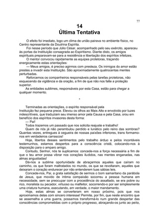 14
Última Tentativa
O efeito foi imediato, logo um clima de união pairava no ambiente físico, no
Centro representante da Doutrina Espírita.
Foi nesse período que Júlio César, acompanhado pelo seu exército, apareceu
às portas da Instituição consagrada ao Espiritismo. Diante disto, os amigos
espirituais preparavam-se para a resistência e libertação dos espíritos infelizes.
O mentor convocou rapidamente as equipes protetoras, traçando
energicamente estas orientações:
— Meus amigos, é preciso agirmos com presteza. Os inimigos do amor estão
prestes a invadir esta Instituição. São aproximadamente quatrocentas mentes
perturbadas.
Reforcemos os companheiros responsáveis pelas tarefas protetoras, não
esquecendo da vigilância e da oração, a fim de que não nos falte a proteção
superior.
As entidades sublimes, responsáveis por esta Casa, estão para chegar a
qualquer momento.
*
Terminadas as orientações, o espírito responsável pela
Instituição fez pequena prece. Elevou os olhos ao Mais Alto e envolvido por luzes
indescritíveis, que traduziam seu imenso amor pela Causa e pela Casa, orou em
benefício dos espíritos invasores desta forma:
— Pai!
Todos trazemos um passado que nos solicita reajuste e trabalho!
Quem de nós já não perambulou perdido e lunático pelo reino das sombras?
Quantas vezes, entregues à cegueira de nossas paixões inferiores, trans formamo-
nos em verdadeiros carrascos!
Hoje, libertos desses sentimentos pelo trabalho árduo e pelos incontáveis
testemunhos, estamos despertos para a consciência cristã, colocando-nos à
disposição para o amparo amigo.
Contudo, Senhor, nós te suplicamos: concede-nos a força necessária a fim de
que o teu amor possa vibrar nos corações iludidos, nas mentes enganadas, nas
almas angustiadas!
Dá-nos a sublime oportunidade de abraçarmos aqueles que caíram no
caminho, os que foram maltratados no mundo, os que se revoltaram, aqueles que
deixaram o coração endurecer por não entenderem tuas sábias leis.
Concede-nos, Pai, a grata satisfação de sermos o bom samaritano da parábola
de Jesus, que movido de íntima compaixão socorreu a pessoa humana em
necessidade, sem se preocupar com a procedência do assaltado, se era pobre ou
rico, moralista ou pecador, virtuoso ou malfeitor, socorrendo-o por ser simplesmente
uma criatura humana, executando, em verdade, o maior mandamento.
Hoje, estas almas se converteram em nosso próximo, pois que nos
aproximamos delas com sincero interesse! Permite, por fim, que neste encontro que
se assemelha a uma guerra, possamos transformá-lo num grande despertar das
consciências comprometidas com o próprio progresso, abraçando-os junto ao peito,
77
 