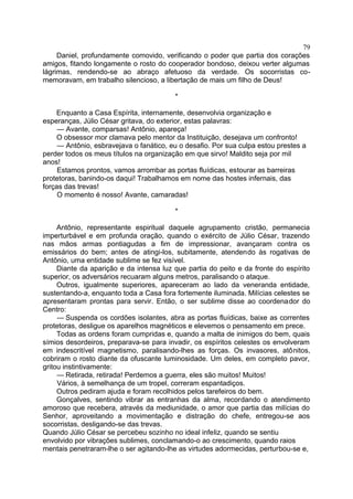 Daniel, profundamente comovido, verificando o poder que partia dos corações
amigos, fitando longamente o rosto do cooperador bondoso, deixou verter algumas
lágrimas, rendendo-se ao abraço afetuoso da verdade. Os socorristas co-
memoravam, em trabalho silencioso, a libertação de mais um filho de Deus!
*
Enquanto a Casa Espírita, internamente, desenvolvia organização e
esperanças, Júlio César gritava, do exterior, estas palavras:
— Avante, comparsas! Antônio, apareça!
O obsessor mor clamava pelo mentor da Instituição, desejava um confronto!
— Antônio, esbravejava o fanático, eu o desafio. Por sua culpa estou prestes a
perder todos os meus títulos na organização em que sirvo! Maldito seja por mil
anos!
Estamos prontos, vamos arrombar as portas fluídicas, estourar as barreiras
protetoras, banindo-os daqui! Trabalhamos em nome das hostes infernais, das
forças das trevas!
O momento é nosso! Avante, camaradas!
*
Antônio, representante espiritual daquele agrupamento cristão, permanecia
imperturbável e em profunda oração, quando o exército de Júlio César, trazendo
nas mãos armas pontiagudas a fim de impressionar, avançaram contra os
emissários do bem; antes de atingi-los, subitamente, atendendo às rogativas de
Antônio, uma entidade sublime se fez visível.
Diante da aparição e da intensa luz que partia do peito e da fronte do espírito
superior, os adversários recuaram alguns metros, paralisando o ataque.
Outros, igualmente superiores, apareceram ao lado da veneranda entidade,
sustentando-a, enquanto toda a Casa fora fortemente iluminada. Milícias celestes se
apresentaram prontas para servir. Então, o ser sublime disse ao coordenador do
Centro:
— Suspenda os cordões isolantes, abra as portas fluídicas, baixe as correntes
protetoras, desligue os aparelhos magnéticos e elevemos o pensamento em prece.
Todas as ordens foram cumpridas e, quando a malta de inimigos do bem, quais
símios desordeiros, preparava-se para invadir, os espíritos celestes os envolveram
em indescritível magnetismo, paralisando-lhes as forças. Os invasores, atônitos,
cobriram o rosto diante da ofuscante luminosidade. Um deles, em completo pavor,
gritou instintivamente:
— Retirada, retirada! Perdemos a guerra, eles são muitos! Muitos!
Vários, à semelhança de um tropel, correram espantadiços.
Outros pediram ajuda e foram recolhidos pelos tarefeiros do bem.
Gonçalves, sentindo vibrar as entranhas da alma, recordando o atendimento
amoroso que recebera, através da mediunidade, o amor que partia das milícias do
Senhor, aproveitando a movimentação e distração do chefe, entregou-se aos
socorristas, desligando-se das trevas.
Quando Júlio César se percebeu sozinho no ideal infeliz, quando se sentiu
envolvido por vibrações sublimes, conclamando-o ao crescimento, quando raios
mentais penetraram-lhe o ser agitando-lhe as virtudes adormecidas, perturbou-se e,
79
 
