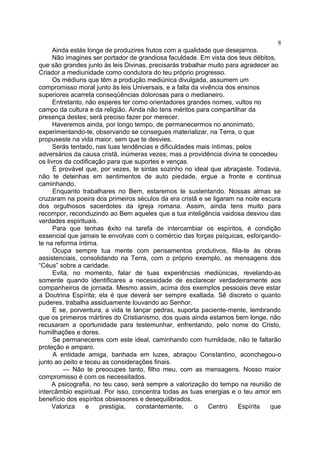 Ainda estás longe de produzires frutos com a qualidade que desejamos.
Não imagines ser portador de grandiosa faculdade. Em vista dos teus débitos,
que são grandes junto às leis Divinas, precisarás trabalhar muito para agradecer ao
Criador a mediunidade como condutora do teu próprio progresso.
Os médiuns que têm a produção mediúnica divulgada, assumem um
compromisso moral junto às leis Universais, e a falta da vivência dos ensinos
superiores acarreta conseqüências dolorosas para o medianeiro.
Entretanto, não esperes ter como orientadores grandes nomes, vultos no
campo da cultura e da religião. Ainda não tens méritos para compartilhar da
presença destes; será preciso fazer por merecer.
Haveremos ainda, por longo tempo, de permanecermos no anonimato,
experimentando-te, observando se consegues materializar, na Terra, o que
propuseste na vida maior, sem que te desvies.
Serás tentado, nas tuas tendências e dificuldades mais íntimas, pelos
adversários da causa cristã, inúmeras vezes; mas a providência divina te concedeu
os livros da codificação para que suportes e venças.
É provável que, por vezes, te sintas sozinho no ideal que abraçaste. Todavia,
não te detenhas em sentimentos de auto piedade, ergue a fronte e continua
caminhando.
Enquanto trabalhares no Bem, estaremos te sustentando. Nossas almas se
cruzaram na poeira dos primeiros séculos da era cristã e se ligaram na noite escura
dos orgulhosos sacerdotes da igreja romana. Assim, ainda tens muito para
recompor, reconduzindo ao Bem aqueles que a tua inteligência vaidosa desviou das
verdades espirituais.
Para que tenhas êxito na tarefa de intercambiar os espíritos, é condição
essencial que jamais te envolvas com o comércio das forças psíquicas, esforçando-
te na reforma íntima.
Ocupa sempre tua mente com pensamentos produtivos, filia-te às obras
assistenciais, consolidando na Terra, com o próprio exemplo, as mensagens dos
“Céus” sobre a caridade.
Evita, no momento, falar de tuas experiências mediúnicas, revelando-as
somente quando identificares a necessidade de esclarecer verdadeiramente aos
companheiros de jornada. Mesmo assim, acima dos exemplos pessoais deve estar
a Doutrina Espírita; ela é que deverá ser sempre exaltada. Sê discreto o quanto
puderes, trabalha assiduamente louvando ao Senhor.
E se, porventura, a vida te lançar pedras, suporta paciente-mente, lembrando
que os primeiros mártires do Cristianismo, dos quais ainda estamos bem longe, não
recusaram a oportunidade para testemunhar, enfrentando, pelo nome do Cristo,
humilhações e dores.
Se permaneceres com este ideal, caminhando com humildade, não te faltarão
proteção e amparo.
A entidade amiga, banhada em luzes, abraçou Constantino, aconchegou-o
junto ao peito e teceu as considerações finais.
— Não te preocupes tanto, filho meu, com as mensagens. Nosso maior
compromisso é com os necessitados.
A psicografia, no teu caso, será sempre a valorização do tempo na reunião de
intercâmbio espiritual. Por isso, concentra todas as tuas energias e o teu amor em
benefício dos espíritos obsessores e desequilibrados.
Valoriza e prestigia, constantemente, o Centro Espírita que
8
 
