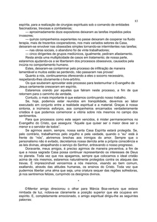 espírita, para a realização de cirurgias espirituais sob o comando de entidades
fascinadoras, trevosas e zombeteiras;
— aproximadamente doze expositores deixaram as tarefas impelidos pelos
invasores;
— quinze companheiros experientes no passe deixaram de cooperar na fluido
terapia, mais de trezentos cooperadores, nos mais variados setores da Casa,
deixaram-se envolver nas obsessões simples tornando-se intermitentes nas tarefas;
— nas obras sociais, o abandono foi de vinte trabalhadores;
— cinco dirigentes de grupos mediúnicos, igualmente, pediram afastamento.
Resta ainda uma multiplicidade de casos em tratamento; de nossa parte,
estaremos ajudando-os a se libertarem dos processos obsessivos, causados pela
incúria no comportamento humano.
Estes, deixaram-se contaminar pelo processo de infiltração de maneira
lamentável e muitos estão se perdendo, não passaram nas provas!
Quanto a nós, continuaremos oferecendo a eles o socorro necessário,
respeitando-lhes obviamente o livre-arbítrio.
Os que souberam aproveitar este processo para testemunhar o Evangelho de
Jesus certamente cresceram em espírito.
Estaremos orando por aqueles que faliram neste processo, a fim de que
retornem para o caminho da verdade.
Contudo, o mais importante é que estamos continuando nosso trabalho.
Se, hoje, podemos estar reunidos em tranqüilidade, devemos ao labor
executado em conjunto entre a realidade espiritual e a material. Graças à nossa
sintonia, a inúmeros esforços, aos companheiros encarnados verdadeiramente
cristãos é que podemos comemorar a vitória sobre nós mesmos no campo dos
sentimentos.
Para que processos como este sejam vencidos, é mister permanecermos no
Evangelho do Cristo, que assegura: “Aquele que quiser ser o maior deve ser o
menor e o servidor de todos”.
Se agirmos assim, sempre, nossa santa Casa Espírita estará protegida. Se,
pelo contrário, trabalharmos pelo orgulho e pela vaidade, quando o “eu” está à
frente do “nós”, abriremos brechas aos inimigos do amor. Sempre que o
personalismo não é evitado, decretamos nossa derrota ante a própria consciência e
as leis divinas, atrapalhando o serviço do Senhor, entravando o nosso progresso.
Doravante, meus amigos, é preciso agirmos de maneira preventiva, a fim de
que a nossa sagrada Casa possa continuar representando os interesses de Deus
no planeta. Toda vez que nos apagamos, sempre que colocamos o ideal cristão
acima de nós mesmos, estaremos naturalmente protegidos contra os ataques das
trevas. É imprescindível vencermos a nós mesmos, visando ao bem comum,
exaltando, através das atitudes humanas, os ensinos do Cristo. Toda vez que
pudermos libertar uma alma que seja, uma criatura sequer das regiões sofredoras,
já nos sentiremos felizes, cumprindo os desígnios divinos.
*
OMentor amigo direcionou o olhar para Márcia Boa-ventura que estava
nimbada de luz, notava-se claramente a posição superior que ela ocupava em
espírito. E, completamente emocionado, o amigo espiritual dirigiu-lhe as seguintes
palavras:
83
 