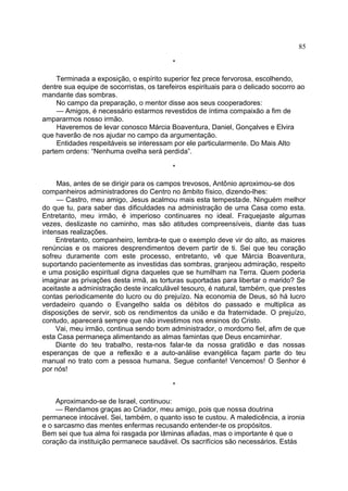 *
Terminada a exposição, o espírito superior fez prece fervorosa, escolhendo,
dentre sua equipe de socorristas, os tarefeiros espirituais para o delicado socorro ao
mandante das sombras.
No campo da preparação, o mentor disse aos seus cooperadores:
— Amigos, é necessário estarmos revestidos de íntima compaixão a fim de
ampararmos nosso irmão.
Haveremos de levar conosco Márcia Boaventura, Daniel, Gonçalves e Elvira
que haverão de nos ajudar no campo da argumentação.
Entidades respeitáveis se interessam por ele particularmente. Do Mais Alto
partem ordens: “Nenhuma ovelha será perdida”.
*
Mas, antes de se dirigir para os campos trevosos, Antônio aproximou-se dos
companheiros administradores do Centro no âmbito físico, dizendo-lhes:
— Castro, meu amigo, Jesus acalmou mais esta tempestade. Ninguém melhor
do que tu, para saber das dificuldades na administração de uma Casa como esta.
Entretanto, meu irmão, é imperioso continuares no ideal. Fraquejaste algumas
vezes, deslizaste no caminho, mas são atitudes compreensíveis, diante das tuas
intensas realizações.
Entretanto, companheiro, lembra-te que o exemplo deve vir do alto, as maiores
renúncias e os maiores desprendimentos devem partir de ti. Sei que teu coração
sofreu duramente com este processo, entretanto, vê que Márcia Boaventura,
suportando pacientemente as investidas das sombras, granjeou admiração, respeito
e uma posição espiritual digna daqueles que se humilham na Terra. Quem poderia
imaginar as privações desta irmã, as torturas suportadas para libertar o marido? Se
aceitaste a administração deste incalculável tesouro, é natural, também, que prestes
contas periodicamente do lucro ou do prejuízo. Na economia de Deus, só há lucro
verdadeiro quando o Evangelho salda os débitos do passado e multiplica as
disposições de servir, sob os rendimentos da união e da fraternidade. O prejuízo,
contudo, aparecerá sempre que não investimos nos ensinos do Cristo.
Vai, meu irmão, continua sendo bom administrador, o mordomo fiel, afim de que
esta Casa permaneça alimentando as almas famintas que Deus encaminhar.
Diante do teu trabalho, resta-nos falar-te da nossa gratidão e das nossas
esperanças de que a reflexão e a auto-análise evangélica façam parte do teu
manual no trato com a pessoa humana. Segue confiante! Vencemos! O Senhor é
por nós!
*
Aproximando-se de Israel, continuou:
— Rendamos graças ao Criador, meu amigo, pois que nossa doutrina
permanece intocável. Sei, também, o quanto isso te custou. A maledicência, a ironia
e o sarcasmo das mentes enfermas recusando entender-te os propósitos.
Bem sei que tua alma foi rasgada por lâminas afiadas, mas o importante é que o
coração da instituição permanece saudável. Os sacrifícios são necessários. Estás
85
 