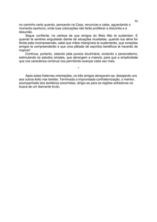 no caminho certo quando, pensando na Casa, renuncias e calas, aguardando o
momento oportuno, onde tuas colocações não farão proliferar a discórdia e a
desunião.
Segue confiante, na certeza de que amigos do Mais Alto te sustentam. E
quando te sentires angustiado diante de situações inusitadas, quando tua alma for
ferida pela incompreensão, sabe que mãos intangíveis te sustentarão, que corações
amigos te compreenderão e que uma plêiade de espíritos benéficos te haverão de
inspirar!
Continua, portanto, zelando pela pureza doutrinária, evitando o personalismo,
estimulando os estudos simples, que abrangem a maioria, para que a simplicidade
que nos caracteriza continue nos permitindo avançar cada vez mais.
*
Após estas fraternas orientações, os três amigos abraçaram-se, desejando uns
aos outros êxito nas tarefas. Terminada a improvisada confraternização, o mentor,
acompanhado dos tarefeiros socorristas, dirigiu-se para as regiões sofredoras na
busca de um diamante bruto.
86
 
