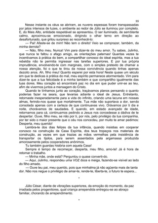 Nesse instante os céus se abriram, as nuvens espessas foram transpassadas
por jatos intensos de luzes, o ambiente ao redor de Júlio se iluminou por completo.
E, do Mais Alto, entidade respeitável se apresentou. O ser iluminado, de semblante
calmo, aproximou-se emocionado, dirigindo o olhar terno em direção ao
desafortunado, que gritou surpreso ao reconhecê-lo:
— Pai! Afaste-se de mim! Não tem o direito! Veio se comprazer, também, da
minha derrota?
— Não, filho meu. Nunca! Vim para dizer-te do meu amor. Tu sabes, Julinho,
que nunca te faltou o afago amigo, as orientações paternas! Quantas vezes te
incentivamos à prática do bem, a compartilhar conosco do ideal espírita, mas a tua
rebeldia não te permitia ingressar nas tarefas superiores. E por tua própria
imprudência, envolvendo-te com marginais, com o simples pretexto de chamar a
nossa atenção, foi o que te tirou da nossa convivência quando tinhas apenas
dezoito anos. Ah, filho meu! Quanto esperei por esta hora! Neste quase um século
em que te dedicas à prática do mal, meu espírito permanece atormentado. Vim para
dizer-te que a tua felicidade é a minha também e que compartilho igualmente das
tuas dores. Meu coração só encontrará paz no dia em que puder unir-se ao teu,
afim de vivermos juntos a mensagem do Cristo.
Quando te tínhamos junto ao coração, traçávamos planos pensando o quanto
poderias fazer na seara, que levarias adiante o ideal de Jesus. Entretanto,
retornaste inesperadamente para a vida do infinito, criando uma lacuna em nossas
almas, ferindo-nos quase que mortalmente. Tua mãe não suportava a dor, sendo
consolada apenas com a certeza de que continuavas vivo. Orávamos por ti dia e
noite, chorávamos de saudades. E quando, em estado avançado de idade,
retornamos para cá, continuamos pedindo a Jesus nos concedesse a dádiva de te
despertar. Ouve, filho meu, se não por ti, por nós, pelo privilégio da tua companhia,
por ter sido o maior presente que o céu nos concedeu, por muito te amar pedimos:
Desperta, meu querido!
Lembra-te dos dias felizes da tua infância, quando insistias em cooperar
conosco na construção da Casa Espírita, dos teus tropeços nos materiais de
construção, as vezes em que trazias as mãos vermelhas pela insistência de
transportar os tijolos, para serem assentados pela argamassa produzida
amorosamente pelos cooperadores anônimos.
Tu também guardas história com aquela Casa!
Sempre é tempo de recomeçar, desperta, meu filho, amo-te! Já é hora de
retomar o trabalho.
— Minha mãe, onde está? Perguntou o quase converti-do.
— Aqui, Julinho, respondeu uma VOZ doce e meiga, fazendo-se visível ao lado
do filho amado.
— Ouve teu pai, meu querido, pois que minhalma já não agüenta mais de tanta
dor. Não nos negue o privilégio de amar-te, rende-te, liberta-te, o futuro te espera...
*
Júlio César, diante de vibrações superiores, da emoção do momento, da paz
irradiada pelos progenitores, qual criança arrependida entregou-se ao abraço
familiar, chorando de arrependimento.
*
88
 