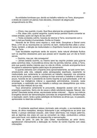 As entidades bondosas que, devido ao trabalho redentor na Terra, alcançaram
o direito de viverem em planos mais elevados, choraram de alegria pelo
arrependimento do filho.
*
— Chora, meu querido, é justo. Que Deus abençoe teu arrependimento.
— Pai, disse Júlio, quanta vergonha, quanto tempo perdido! Quero consertar as
coisas erradas, quero ser digno do seu amor!
— Terás condições Julinho, haverás de retornar à Terra, recompondo com o
bem o mal que fizeste à humanidade. Confia no Criador.
Haverás de ter Elvira como esposa e, mais tarde, Gonçalves e Daniel como
filhos, a fim de os reconduzires ao caminho do bem, restituindo-lhes afeto e amor.
Terás, também, a bênção da mediunidade e o Espiritismo haverá de coroar os teus
dias na Terra.
Tuas faculdades espirituais serão de socorro, terás natural afinidade fluídica
com os espíritos obsessores para que possas servir àqueles que um dia te foram
servos.
— Sozinho, meu pai, não conseguirei!
— Jamais estarás sozinho, eu mesmo serei teu espírito protetor para guiar-te
pelos caminhos retos. A providência divina não me permitiu retornar, ainda, à Terra,
pois que guardo tarefas maiores aqui na vida do infinito, contudo acompanhar-te-ei
os passos e estaremos ligados pelos laços do pensamento.
E quando estiveres com cinqüenta anos aproximadamente, se tudo correr bem,
amadurecido pela vida, calejado pelas perseguições espirituais, experiente na
mediunidade que certamente te conclamará ao trabalho reparador nos primeiros
anos da tua juventude, quando a pobreza te tiver ensinado a trabalhar e valorizar o
pouco, haverás de ser o presidente do Centro Espírita ao qual perturbaste, a fim de
empregar tua inteligência milenar e capacidade administrativa, iniciando, nesta
encarnação, a restituição com teu trabalho e esforço aos desequilíbrios que minis-
traste nos dias infelizes de tua vida.
Teus adversários certamente te procurarão, desejando acabar com os teus
propósitos superiores. Será a lei de causa e efeito solicitando reajuste. Natural, não
achas? Desviaste tantas almas, escravizaste tantas criaturas! ... Agora, tua vivência
Evangélica deverá dar demonstrações concretas de arrependimento, transformação
e reparação; assim, terás a grata satisfação de libertares as almas que, no passado,
aprisionaste no ideal das sombras.
*
O ambiente espiritual estava dominado pela emoção, o ex-mandante das
trevas, de olhos marejados, abraçou fortemente o pai, entregando-se ao amor que
liberta; e porque estivesse exausto, Júlio César adormeceu nos braços paternos,
sob as lágrimas dos anjos em que se convertem as mães, conduzindo-o ambos
para outro local, com objetivo de preparar-lhe a reencarnação.
Antes de partir, os pais de Júlio César, reconhecidos ao amor divino,
agradeceram intensamente a dedicação do mentor do Centro Espírita com estas
colocações:
89
 
