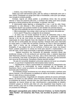 — Antônio, meu irmão! Disse o pai de Júlio.
Sabes que serei eternamente grato, pelo teu esforço e dedicação para com o
meu Julinho. Granjeaste um amigo para toda a imortalidade, onde quer que estejas,
meu coração te renderá gratidão.
Contudo, rogo-te um último pedido: a providência divina não me permite
retornar à Terra nos próximos 250 anos, e confesso não saber quem teria coração
generoso e infinita paciência afim de receber, no planeta, meu filho...
E interrompido pelas lágrimas a embargar-lhe a voz, o pai de Júlio César,
carregando no colo afetuoso o filho arrependido, chorou clamando a Deus lhe
concedesse alguém que pudesse receber no seio familiar seu precioso tesouro.
Eis que numa explosão de amor ao próximo, Antônio se pronuncia desta forma:
— Não te preocupes, meu amigo, serei o pai que no momento não podes ser.
— Como assim? Perguntou o progenitor do ex-obsessor.
— Já estou aqui no mundo espiritual há cerca de setecentos anos e meu
pedido de retorno ao educandário terrestre acaba de ser autorizado. Precisarei
retornar a fim de dar novo ânimo ao nosso movimento. Nossos con frades na
organização de nossa Sagrada Casa não dispõem de mais do que quarenta anos
de vida útil na continuidade dos serviços espíritas, findando este prazo retornarão
ao nosso plano, e o Mais Alto me permitiu continuar na Terra a obra que idealizei
aqui. Será a minha vez de consagrar meus testemunhos em benefício do
Evangelho. E que alegria terei se me confiares a fortuna que trazes nos braços!
Assim, poderei prepará-lo no campo da moral para assumir a mediunidade e, se
tudo der certo, iniciar nesta encarnação a reparação necessária à Casa Espírita.
Saberei socorrê-lo nos momentos de obsessão, orientá-lo diante das
tendências viciosas, a fim de conduzi-lo por caminhos retos, o restante dependerá
dele! Retornarei primeiro e daqui a 25 anos, Júlio e Elvira retornarão, encontrando-
se e contraindo, mais tarde, as bênçãos do matrimônio, para que, quando estiverem
com cerca de 20 primaveras, Gonçalves e Daniel retornem também.
Os pais do convertido desejaram pronunciar palavras de louvor ao emissário
do bem, no que foram imediatamente interrompidos desta maneira:
— Agradeçamos a Deus a oportunidade de cooperação no reerguimento dos
nossos irmãos e na continuidade do nosso progresso sob as bênçãos do
Espiritismo. Servir e amar ao próximo, em qualquer plano, é privilégio para a mente
iluminada pelo Cristianismo.
As entidades amigas envolveram-se num abraço emocionado e partiram para
planos maiores, a fim de tecerem os detalhes do retorno de Antônio, deixando para
trás um rastro de luz e sincera emoção.
A equipe socorrista, mergulhada em vibrações sublimes de sincera admiração,
elevou, ali mesmo no vale sofredor, prece fervorosa clamando a Deus abençoasse
os propósitos de Antônio, vibrando para que Júlio fosse feliz nesta primeira fase de
reparação, ao mesmo tempo em que, reconhecendo a oportunidade do trabalho,
renderam graças ao Senhor pelo labor em uma respeitável Casa Espírita e por
terem vencido, junto com os irmãos encarnados, sob a misericórdia de Deus, mais
um processo de infiltração...
(Mensagem psicografada pelo médium Emanuel Cristiano, no Centro Espírita
“Allan Kardec”, de Campinas, São Paulo, nas reuniões de janeiro a abril de
2000.)
90
 