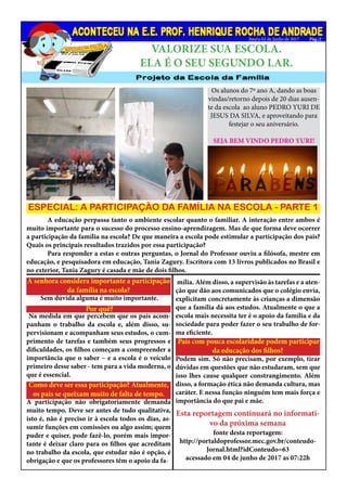 Bauru 02 de Junho de 2017
Os alunos do 7º ano A, dando as boas
vindas/retorno depois de 20 dias ausen-
te da escola ao aluno PEDRO YURI DE
JESUS DA SILVA, e aproveitando para
festejar o seu aniversário.
SEJA BEM VINDO PEDRO YURI!
E NOSSOS PARABÉNS!
ESPECIAL: A PARTICIPAÇÃO DA FAMÍLIA NA ESCOLA - PARTE 1
	 A educação perpassa tanto o ambiente escolar quanto o familiar. A interação entre ambos é
muito importante para o sucesso do processo ensino-aprendizagem. Mas de que forma deve ocorrer
a participação da família na escola? De que maneira a escola pode estimular a participação dos pais?
Quais os principais resultados trazidos por essa participação?
	 Para responder a estas e outras perguntas, o Jornal do Professor ouviu a filósofa, mestre em
educação, e pesquisadora em educação, Tania Zagury. Escritora com 13 livros publicados no Brasil e
no exterior, Tania Zagury é casada e mãe de dois filhos.
A senhora considera importante a participação
da família na escola?
Por quê?
Sem dúvida alguma é muito importante.
Na medida em que percebem que os pais acom-
panham o trabalho da escola e, além disso, su-
pervisionam e acompanham seus estudos, o cum-
primento de tarefas e também seus progressos e
dificuldades, os filhos começam a compreender a
importância que o saber – e a escola é o veículo
primeiro desse saber - tem para a vida moderna, o
que é essencial.
Como deve ser essa participação? Atualmente,
os pais se queixam muito de falta de tempo.
A participação não obrigatoriamente demanda
muito tempo. Deve ser antes de tudo qualitativa,
isto é, não é preciso ir à escola todos os dias, as-
sumir funções em comissões ou algo assim; quem
puder e quiser, pode fazê-lo, porém mais impor-
tante é deixar claro para os filhos que acreditam
no trabalho da escola, que estudar não é opção, é
obrigação e que os professores têm o apoio da fa-
mília. Além disso, a supervisão às tarefas e a aten-
ção que dão aos comunicados que o colégio envia,
explicitam concretamente às crianças a dimensão
que a família dá aos estudos. Atualmente o que a
escola mais necessita ter é o apoio da família e da
sociedade para poder fazer o seu trabalho de for-
ma eficiente.
Pais com pouca escolaridade podem participar
da educação dos filhos?
Podem sim. Só não precisam, por exemplo, tirar
dúvidas em questões que não estudaram, sem que
isso lhes cause qualquer constrangimento. Além
disso, a formação ética não demanda cultura, mas
caráter. E nessa função ninguém tem mais força e
importância do que pai e mãe.
Esta reportagem continuará no informati-
vo da próxima semana
fonte desta reportagem:
http://portaldoprofessor.mec.gov.br/conteudo-
Jornal.html?idConteudo=63
acessado em 04 de junho de 2017 as 07:22h
Pág.:2
VALORIZE SUA ESCOLA.
ELA É O SEU SEGUNDO LAR.
 