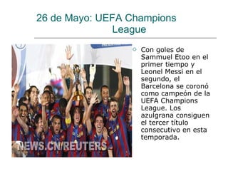 26 de Mayo: UEFA Champions   League Con goles de Sammuel Etoo en el primer tiempo y Leonel Messi en el segundo, el Barcelona se coronó como campeón de la UEFA Champions League. Los azulgrana consiguen el tercer título consecutivo en esta temporada.  