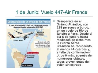 1 de Junio: Vuelo 447-Air France Desaparece en el Océano Atlántico, con 228 personas a bordo, en un vuelo de Río de Janeiro a París.  Desde el día 6 de junio y hasta mediados de dicho mes la Fuerza Aérea Brasileña ha recuperado al menos 44 cuerpos y, a falta de confirmación, otros 6 más, además de numerosos objetos, todos provenientes del avión siniestrado  