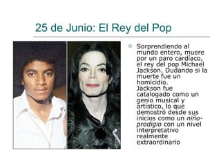 25 de Junio: El Rey del Pop Sorprendiendo al mundo entero, muere por un paro cardíaco, el rey del pop Michael Jackson. Dudando si la muerte fue un homicidio.  Jackson fue catalogado como un genio musical y artístico, lo que demostró desde sus inicios como un  niño-prodigio  con un nivel interpretativo realmente extraordinario  