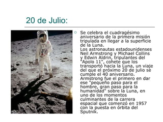 20 de Julio:  Se celebra el cuadragésimo aniversario de la primera misión tripulada en llegar a la superficie de la Luna.  Los astronautas estadounidenses Neil Armstrong y Michael Collins y Edwin Aldrin, tripulantes del "Apolo 11", cohete que los transportó hacia la Luna, un viaje del que el próximo 20 de julio se cumple el 40 aniversario. Armstrong fue el primero en dar ese "pequeño paso para el hombre, gran paso para la humanidad" sobre la Luna, en uno de los momentos culminantes de la carrera espacial que comenzó en 1957 con la puesta en órbita del Sputnik.  