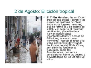 2 de Agosto:  El ciclón tropical El  Tifón Morakot  fue un Ciclón tropical que afectó Taiwan y las provincias costeras de China, entre otros lugares menores, que se formó el 2 de agosto de 2009, y al llegar a el territorio continental, precediendo a Taiwan donde causó incontables daños y cientos de fallecidos, se convirtió en Tormenta Tropical al llegar a la Zona Continental devastando las Provincias del SE de China, con distintos fenómenos naturales, como las Inundaciones, que se las consideraron como las peores y devastadoras de los últimos 50 años  