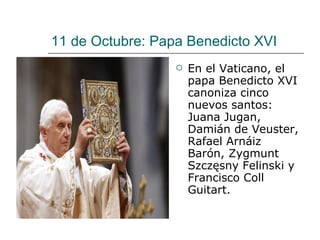 11 de Octubre: Papa Benedicto XVI En el Vaticano, el papa Benedicto XVI canoniza cinco nuevos santos: Juana Jugan, Damián de Veuster, Rafael Arnáiz Barón, Zygmunt Szczęsny Felinski y Francisco Coll Guitart.  