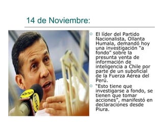 14 de Noviembre:  El líder del Partido Nacionalista, Ollanta Humala, demandó hoy una investigación “a fondo” sobre la presunta venta de información de inteligencia a Chile por parte de un suboficial de la Fuerza Aérea del Perú. “ Esto tiene que investigarse a fondo, se tienen que tomar acciones”, manifestó en declaraciones desde Piura. 