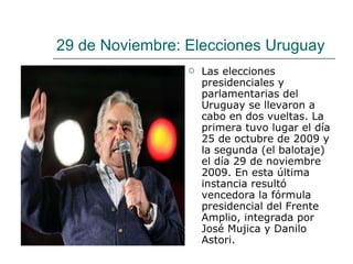 29 de Noviembre: Elecciones Uruguay Las elecciones presidenciales y parlamentarias del Uruguay se llevaron a cabo en dos vueltas. La primera tuvo lugar el día 25 de octubre de 2009 y la segunda (el balotaje) el día 29 de noviembre 2009. En esta última instancia resultó vencedora la fórmula presidencial del Frente Amplio, integrada por José Mujica y Danilo Astori. 