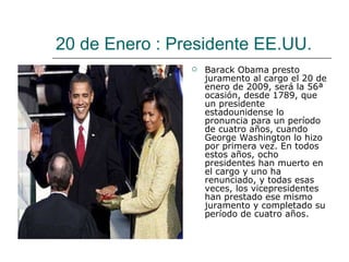 20 de Enero : Presidente EE.UU. Barack Obama presto juramento al cargo el 20 de enero de 2009, será la 56ª ocasión, desde 1789, que un presidente estadounidense lo pronuncia para un período de cuatro años, cuando George Washington lo hizo por primera vez. En todos estos años, ocho presidentes han muerto en el cargo y uno ha renunciado, y todas esas veces, los vicepresidentes han prestado ese mismo juramento y completado su período de cuatro años.  