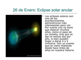 26 de Enero: Eclipse solar anular Los eclipses solares son uno de los acontecimientos astronómicos más interesantes para ver. Por suerte uno no tiene que esperar muchos años, como el paso de un cometa, sino que se dan al menos dos por año, si bien pueden llegar a darse 4 o 5 inclusive. Son un evento que se viene midiendo desde hace miles de años en nuestra historia 