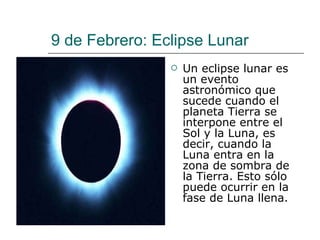 9 de Febrero: Eclipse Lunar Un eclipse lunar es un evento astronómico que sucede cuando el planeta Tierra se interpone entre el Sol y la Luna, es decir, cuando la Luna entra en la zona de sombra de la Tierra. Esto sólo puede ocurrir en la fase de Luna llena. 