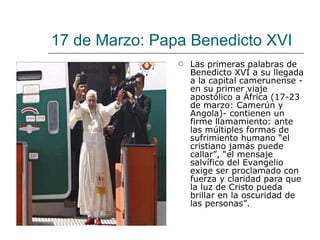 17 de Marzo: Papa Benedicto XVI Las primeras palabras de Benedicto XVI a su llegada a la capital camerunense -en su primer viaje apostólico a África (17-23 de marzo: Camerún y Angola)- contienen un firme llamamiento: ante las múltiples formas de sufrimiento humano “el cristiano jamás puede callar”, “el mensaje salvífico del Evangelio exige ser proclamado con fuerza y claridad para que la luz de Cristo pueda brillar en la oscuridad de las personas”. 