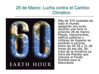 28 de Marzo:  Lucha contra el Cambio    Climático  Más de 375 ciudades de todo el mundo apagarán sus luces durante una hora el próximo 28 de marzo. Plazas, monumentos, edificio públicos y millares de hogares se pondrán a oscuras entre las 20.30 y 21.30 horas de ese día. Se trata de la iniciativa La Hora del Planeta que impulsa el Fondo Mundial para la Naturaleza 