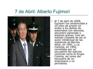 7 de Abril: Alberto Fujimori El 7 de abril de 2009, Fujimori fue sentenciado a 25 años de prisión en orden a los delitos de asesinatos con alevosía, secuestro agravado y lesiones graves, tras ser hallado culpable de ser el autor intelectual de las matanzas de Barrios Altos, en 1991, y La Cantuta, en 1992, cometidas por un escuadrón del ejército conocido como el Grupo Colonia, así como del secuestro de un empresario y un periodista. 