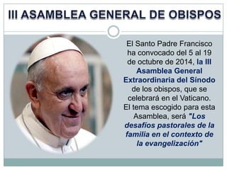 El Santo Padre Francisco
ha convocado del 5 al 19
de octubre de 2014, la III
Asamblea General
Extraordinaria del Sínodo
de los obispos, que se
celebrará en el Vaticano.
El tema escogido para esta
Asamblea, será "Los
desafíos pastorales de la
familia en el contexto de
la evangelización"

 