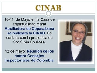 10-11 de Mayo en la Casa de
Espiritualidad María
Auxiliadora de Copacabana
se realizará la CINAB. Se
contará con la presencia de
Sor Silvia Boullosa.
12 de mayo: Reunión de los
cuatro Consejos
Inspectoriales de Colombia.

 