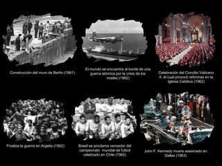 Construcción del muro de Berlín (1961)

Finaliza la guerra en Argelia (1962)

El mundo se encuentra al borde de una
guerra atómica por la crisis de los
misiles (1962)

Brasil se proclama vencedor del
campeonato mundial de futbol
celebrado en Chile (1962)

Celebración del Concilio Vaticano
II, el cual provocó reformas en la
Iglesia Católica (1962)

John F. Kennedy muere asesinado en
Dallas (1963)

 