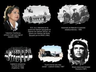 Valentina Terehkova,
primera mujer que viajó al
espacio (1963)

Inglaterra campeona
mundial de futbol
(Inglaterra) -1966

E.E. U.U. interviene en la
guerra de Vietnam apoyando al
régimen de Vietnam del Sur, en
guerra con Vietnam del Norte
apoyado por la URSS (1964)

Asesinato de Malcolm X (activista
estadounidense) - 1965

Guerra de los seis días
(Israel – coalición árabe) -1967

Muere asesinado Ernesto
Guevara (1967)

 