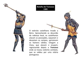 Batalha de Trancoso
1385

O exército castelhano invade a
Beira. Aproveitando as desunião
da nobreza local, os castelhanos
atacam as povoações, saqueiam e
devastam os campos, aprisionam
os homens válidos. Chegam a
Viseu, que atacam e ocupam,
regressando depois a Trancoso
onde se travou violento combate,
que se saldou por uma vitória
portuguesa.

 