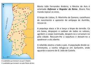 Morto João Fernandes Andeiro, o Mestre de Avis é
aclamado Defensor e Regedor do Reino. Álvaro Pais
manda repicar os sinos.
O bispo de Lisboa, D. Martinho de Zamora, castelhano
de nascimento e apoiante do antipapa de Avinhão,
recusa-se.
A populaça ataca a Sé e lança o bispo do torreão. Cá
em baixo, despojam o cadáver de todos os valores,
agridem o corpo inanimado, despem-no e arrastam-no
pela cidade. Recusam-lhe a sepultura e deixam-no a
apodrecer a céu aberto.
A rebelião alastra a todo o país. A população divide-se.
Entretanto, a rainha refugia-se em Santarém, onde
aguarda o socorro de D. João de Castela.

 