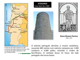 ATOLEIROS
ATOLEIROS
66de Abril de 1384
de Abril de 1384

Nuno Álvares Pereira
1360 - 1431

O exército português derrotou o invasor castelhano,
causando 600 mortos num exército composto por 1.000
cavaleiros e 4.000 peões, incluindo 2 irmãos de
Nun’Álvares. O combate durou 12 horas. Do lado
português não houve baixas.

 