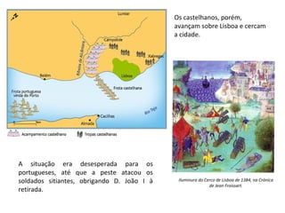 Os castelhanos, porém,
avançam sobre Lisboa e cercam
a cidade.

A situação era desesperada para os
portugueses, até que a peste atacou os
soldados sitiantes, obrigando D. João I à
retirada.

Iluminura do Cerco de Lisboa de 1384, na Crónica
de Jean Froissart.

 