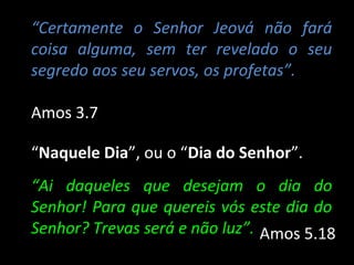 “Certamente o Senhor Jeová não fará
coisa alguma, sem ter revelado o seu
segredo aos seu servos, os profetas”.

Amos 3.7

“Naquele Dia”, ou o “Dia do Senhor”.
“Ai daqueles que desejam o dia do
Senhor! Para que quereis vós este dia do
Senhor? Trevas será e não luz”. Amos 5.18
 