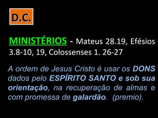 D.C.
MINISTÉRIOS - Mateus 28.19, Efésios
3.8-10, 19, Colossenses 1. 26-27
A ordem de Jesus Cristo é usar os DONS
dados pelo ESPÍRITO SANTO e sob sua
orientação, na recuperação de almas e
com promessa de galardão. (premio).
 
