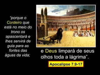 “porque o
  Cordeiro que
está no meio do
      trono os
 apascentará e
 lhes servirá de
   guia para as
    fontes das     e Deus limpará de seus
águas da vida;
                   olhos toda a lágrima”.
                      Apocalipse 7.9-17
 