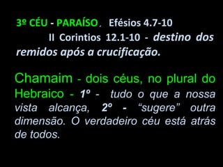 3º CÉU - PARAÍSO. Efésios 4.7-10
      II Corintios 12.1-10 - destino dos
remidos após a crucificação.

Chamaim - dois céus, no plural do
Hebraico - 1º - tudo o que a nossa
vista alcança, 2º - “sugere” outra
dimensão. O verdadeiro céu está atrás
de todos.
 