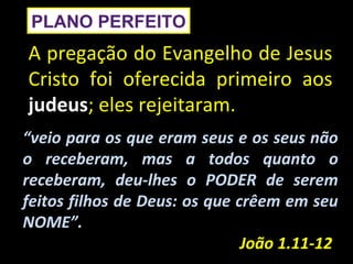 PLANO PERFEITO
A pregação do Evangelho de Jesus
Cristo foi oferecida primeiro aos
judeus; eles rejeitaram.
“veio para os que eram seus e os seus não
o receberam, mas a todos quanto o
receberam, deu-lhes o PODER de serem
feitos filhos de Deus: os que crêem em seu
NOME”.
                               João 1.11-12
 