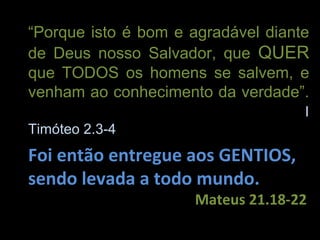 “Porque isto é bom e agradável diante
de Deus nosso Salvador, que QUER
que TODOS os homens se salvem, e
venham ao conhecimento da verdade”.
                                    I
Timóteo 2.3-4
Foi então entregue aos GENTIOS,
sendo levada a todo mundo.
                     Mateus 21.18-22
 
