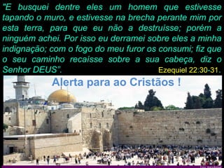 "E busquei dentre eles um homem que estivesse
tapando o muro, e estivesse na brecha perante mim por
esta terra, para que eu não a destruísse; porém a
ninguém achei. Por isso eu derramei sobre eles a minha
indignação; com o fogo do meu furor os consumi; fiz que
o seu caminho recaísse sobre a sua cabeça, diz o
Senhor DEUS”.                          Ezequiel 22:30-31.
            Alerta para ao Cristãos !
 