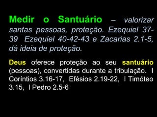 Medir o Santuário – valorizar
santas pessoas, proteção. Ezequiel 37-
39 Ezequiel 40-42-43 e Zacarias 2.1-5,
dá ideia de proteção.
Deus oferece proteção ao seu santuário
(pessoas), convertidas durante a tribulação. I
Coríntios 3.16-17, Efésios 2.19-22, I Timóteo
3.15, I Pedro 2.5-6
 