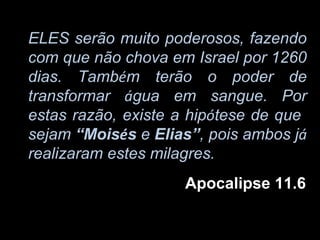 ELES serão muito poderosos, fazendo
com que não chova em Israel por 1260
dias. Também terão o poder de
transformar água em sangue. Por
estas razão, existe a hipótese de que
sejam “Moisés e Elias”, pois ambos já
realizaram estes milagres.
                    Apocalipse 11.6
 
