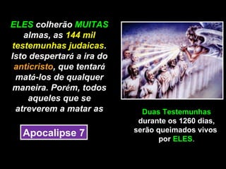 ELES colherão MUITAS
   almas, as 144 mil
testemunhas judaicas.
Isto despertará a ira do
 anticristo, que tentará
 matá-los de qualquer
maneira. Porém, todos
    aqueles que se
 atreverem a matar as        Duas Testemunhas
                            durante os 1260 dias,
                           serão queimados vivos
   Apocalipse 7
                                  por ELES.
 