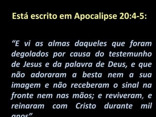 Está escrito em Apocalipse 20:4-5:

“E vi as almas daqueles que foram
degolados por causa do testemunho
de Jesus e da palavra de Deus, e que
não adoraram a besta nem a sua
imagem e não receberam o sinal na
fronte nem nas mãos; e reviveram, e
reinaram com Cristo durante mil
 
